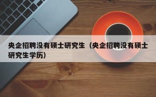 央企招聘没有硕士研究生（央企招聘没有硕士研究生学历）