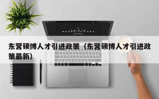 东营硕博人才引进政策（东营硕博人才引进政策最新）