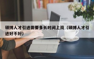 硕博人才引进需要多长时间上岗（硕博人才引进好不好）