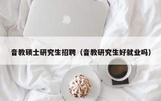 音教硕士研究生招聘（音教研究生好就业吗）