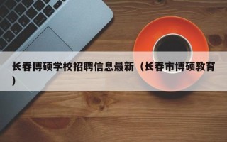长春博硕学校招聘信息最新（长春市博硕教育）