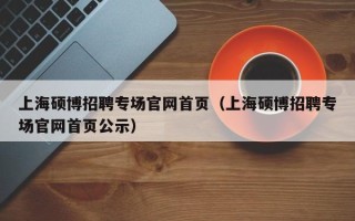 上海硕博招聘专场官网首页（上海硕博招聘专场官网首页公示）