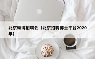 北京硕博招聘会（北京招聘博士平台2020年）