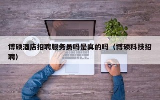 博硕酒店招聘服务员吗是真的吗（博硕科技招聘）