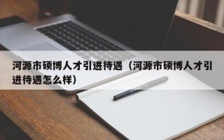 河源市硕博人才引进待遇（河源市硕博人才引进待遇怎么样）