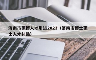 济南市硕博人才引进2023（济南市博士硕士人才补贴）
