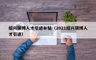 绍兴硕博人才引进补贴（2021绍兴硕博人才引进）