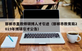 邯郸市直教师硕博人才引进（邯郸市教育局2019年博硕引才公告）