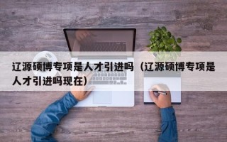 辽源硕博专项是人才引进吗（辽源硕博专项是人才引进吗现在）
