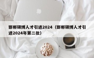 邯郸硕博人才引进2024（邯郸硕博人才引进2024年第二批）