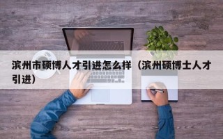 滨州市硕博人才引进怎么样（滨州硕博士人才引进）