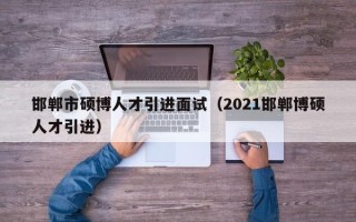 邯郸市硕博人才引进面试（2021邯郸博硕人才引进）