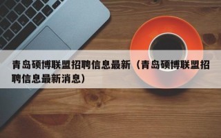 青岛硕博联盟招聘信息最新（青岛硕博联盟招聘信息最新消息）