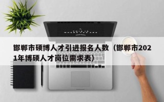 邯郸市硕博人才引进报名人数（邯郸市2021年博硕人才岗位需求表）