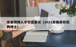 安徽硕博人才引进面试（2021安徽高校招聘博士）
