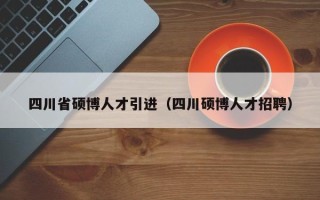 四川省硕博人才引进（四川硕博人才招聘）