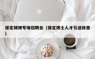 保定硕博专场招聘会（保定博士人才引进政策）