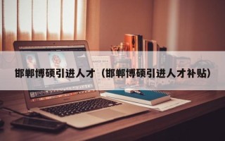 邯郸博硕引进人才（邯郸博硕引进人才补贴）