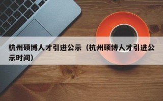 杭州硕博人才引进公示（杭州硕博人才引进公示时间）