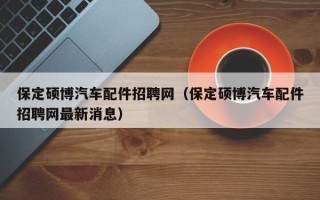保定硕博汽车配件招聘网（保定硕博汽车配件招聘网最新消息）