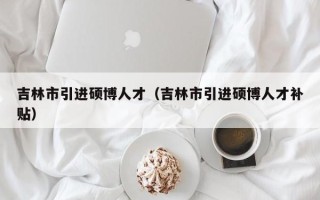 吉林市引进硕博人才（吉林市引进硕博人才补贴）