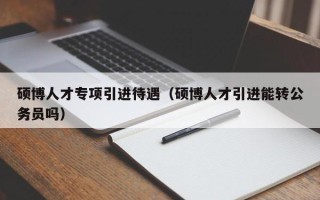 硕博人才专项引进待遇（硕博人才引进能转公务员吗）