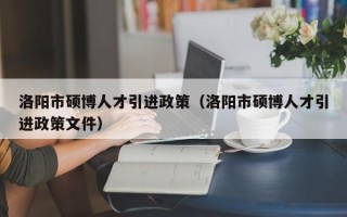 洛阳市硕博人才引进政策（洛阳市硕博人才引进政策文件）