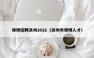 硕博招聘滨州2021（滨州市硕博人才）
