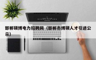 邯郸硕博电力招聘网（邯郸市博硕人才引进公示）