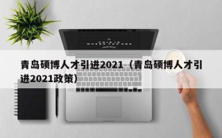 青岛硕博人才引进2021（青岛硕博人才引进2021政策）