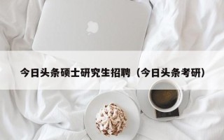 今日头条硕士研究生招聘（今日头条考研）
