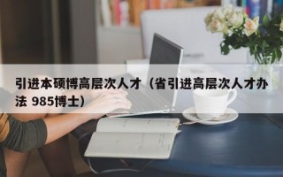 引进本硕博高层次人才（省引进高层次人才办法 985博士）