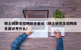 硕士研究生招聘综合面试（硕士研究生招聘综合面试考什么）