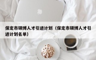 保定市硕博人才引进计划（保定市硕博人才引进计划名单）