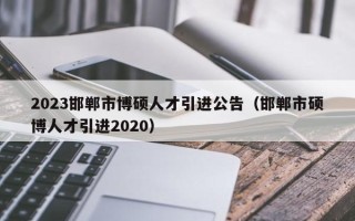 2023邯郸市博硕人才引进公告（邯郸市硕博人才引进2020）