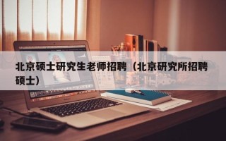北京硕士研究生老师招聘（北京研究所招聘 硕士）