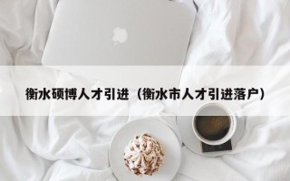 衡水硕博人才引进（衡水市人才引进落户）