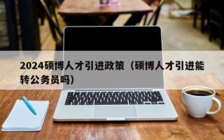 2024硕博人才引进政策（硕博人才引进能转公务员吗）
