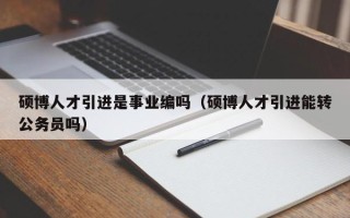 硕博人才引进是事业编吗（硕博人才引进能转公务员吗）