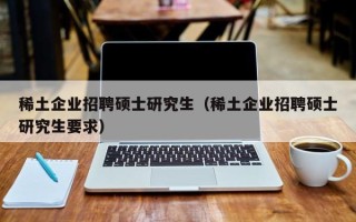 稀土企业招聘硕士研究生（稀土企业招聘硕士研究生要求）