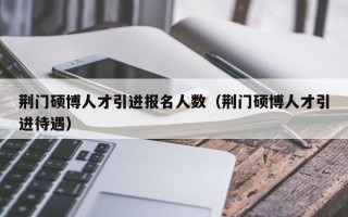 荆门硕博人才引进报名人数（荆门硕博人才引进待遇）