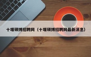 十堰硕博招聘网（十堰硕博招聘网最新消息）