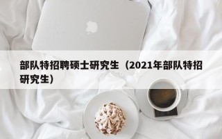 部队特招聘硕士研究生（2021年部队特招研究生）