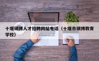 十堰硕博人才招聘网站电话（十堰市硕博教育学校）