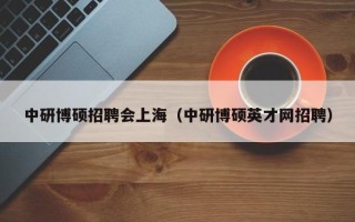 中研博硕招聘会上海（中研博硕英才网招聘）