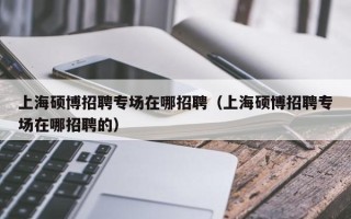 上海硕博招聘专场在哪招聘（上海硕博招聘专场在哪招聘的）