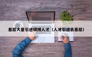 基层大量引进硕博人才（人才引进去基层）
