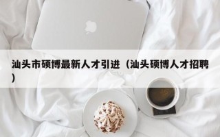 汕头市硕博最新人才引进（汕头硕博人才招聘）