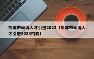 邯郸市硕博人才引进2023（邯郸市硕博人才引进2023招聘）