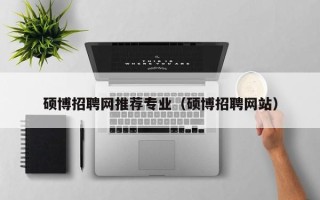 硕博招聘网推荐专业（硕博招聘网站）